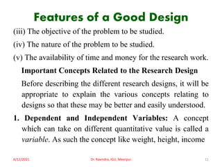 Features of a Good Design
(iii) The objective of the problem to be studied.
(iv) The nature of the problem to be studied.
(v) The availability of time and money for the research work.
Important Concepts Related to the Research Design
Before describing the different research designs, it will be
appropriate to explain the various concepts relating to
designs so that these may be better and easily understood.
1. Dependent and Independent Variables: A concept
which can take on different quantitative value is called a
variable. As such the concept like weight, height, income
6/12/2021 Dr. Ravindra, IGU, Meerpur 11
 
