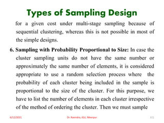 Types of Sampling Design
for a given cost under multi-stage sampling because of
sequential clustering, whereas this is not possible in most of
the simple designs.
6. Sampling with Probability Proportional to Size: In case the
cluster sampling units do not have the same number or
approximately the same number of elements, it is considered
appropriate to use a random selection process where the
probability of each cluster being included in the sample is
proportional to the size of the cluster. For this purpose, we
have to list the number of elements in each cluster irrespective
of the method of ordering the cluster. Then we must sample
6/12/2021 Dr. Ravindra, IGU, Meerpur 111
 