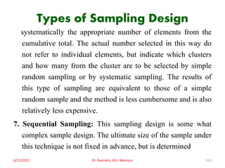 Types of Sampling Design
systematically the appropriate number of elements from the
cumulative total. The actual number selected in this way do
not refer to individual elements, but indicate which clusters
and how many from the cluster are to be selected by simple
random sampling or by systematic sampling. The results of
this type of sampling are equivalent to those of a simple
random sample and the method is less cumbersome and is also
relatively less expensive.
7. Sequential Sampling: This sampling design is some what
complex sample design. The ultimate size of the sample under
this technique is not fixed in advance, but is determined
6/12/2021 Dr. Ravindra, IGU, Meerpur 112
 