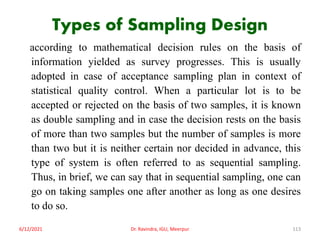 Types of Sampling Design
according to mathematical decision rules on the basis of
information yielded as survey progresses. This is usually
adopted in case of acceptance sampling plan in context of
statistical quality control. When a particular lot is to be
accepted or rejected on the basis of two samples, it is known
as double sampling and in case the decision rests on the basis
of more than two samples but the number of samples is more
than two but it is neither certain nor decided in advance, this
type of system is often referred to as sequential sampling.
Thus, in brief, we can say that in sequential sampling, one can
go on taking samples one after another as long as one desires
to do so.
6/12/2021 Dr. Ravindra, IGU, Meerpur 113
 