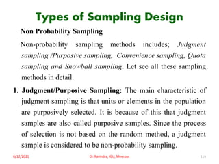 Types of Sampling Design
Non Probability Sampling
Non-probability sampling methods includes; Judgment
sampling /Purposive sampling, Convenience sampling, Quota
sampling and Snowball sampling. Let see all these sampling
methods in detail.
1. Judgment/Purposive Sampling: The main characteristic of
judgment sampling is that units or elements in the population
are purposively selected. It is because of this that judgment
samples are also called purposive samples. Since the process
of selection is not based on the random method, a judgment
sample is considered to be non-probability sampling.
6/12/2021 Dr. Ravindra, IGU, Meerpur 114
 