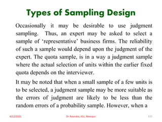 Types of Sampling Design
Occasionally it may be desirable to use judgment
sampling. Thus, an expert may be asked to select a
sample of ‘representative’ business firms. The reliability
of such a sample would depend upon the judgment of the
expert. The quota sample, is in a way a judgment sample
where the actual selection of units within the earlier fixed
quota depends on the interviewer.
It may be noted that when a small sample of a few units is
to be selected, a judgment sample may be more suitable as
the errors of judgment are likely to be less than the
random errors of a probability sample. However, when a
6/12/2021 Dr. Ravindra, IGU, Meerpur 115
 