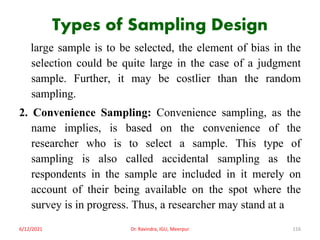 Types of Sampling Design
large sample is to be selected, the element of bias in the
selection could be quite large in the case of a judgment
sample. Further, it may be costlier than the random
sampling.
2. Convenience Sampling: Convenience sampling, as the
name implies, is based on the convenience of the
researcher who is to select a sample. This type of
sampling is also called accidental sampling as the
respondents in the sample are included in it merely on
account of their being available on the spot where the
survey is in progress. Thus, a researcher may stand at a
6/12/2021 Dr. Ravindra, IGU, Meerpur 116
 