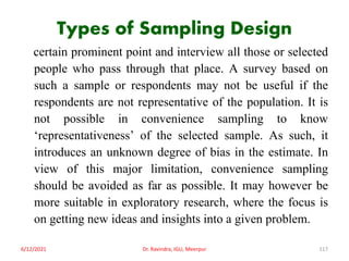 Types of Sampling Design
certain prominent point and interview all those or selected
people who pass through that place. A survey based on
such a sample or respondents may not be useful if the
respondents are not representative of the population. It is
not possible in convenience sampling to know
‘representativeness’ of the selected sample. As such, it
introduces an unknown degree of bias in the estimate. In
view of this major limitation, convenience sampling
should be avoided as far as possible. It may however be
more suitable in exploratory research, where the focus is
on getting new ideas and insights into a given problem.
6/12/2021 Dr. Ravindra, IGU, Meerpur 117
 