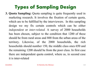 Types of Sampling Design
3. Quota Sampling: Quota sampling is quite frequently used in
marketing research. It involves the fixation of certain quota,
which are to be fulfilled by the interviewers. In this sampling
design we my fix certain controls which can be either
independent or inter-related. A survey of 2000 households
has been chosen, subject to the condition that 1200 of these
should be from rural areas and 800 from the urban areas of the
territory. Likewise, of the 2000 households, the rich
households should number 150, the middle class ones 650 and
the remaining 1200 should be from the poor class. In first case
there are independent quota control, where as, in second case
it is inter-related
6/12/2021 Dr. Ravindra, IGU, Meerpur 118
 