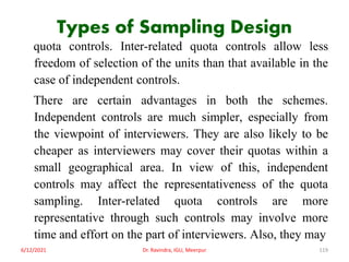 Types of Sampling Design
quota controls. Inter-related quota controls allow less
freedom of selection of the units than that available in the
case of independent controls.
There are certain advantages in both the schemes.
Independent controls are much simpler, especially from
the viewpoint of interviewers. They are also likely to be
cheaper as interviewers may cover their quotas within a
small geographical area. In view of this, independent
controls may affect the representativeness of the quota
sampling. Inter-related quota controls are more
representative through such controls may involve more
time and effort on the part of interviewers. Also, they may
6/12/2021 Dr. Ravindra, IGU, Meerpur 119
 