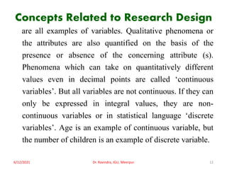 Concepts Related to Research Design
are all examples of variables. Qualitative phenomena or
the attributes are also quantified on the basis of the
presence or absence of the concerning attribute (s).
Phenomena which can take on quantitatively different
values even in decimal points are called ‘continuous
variables’. But all variables are not continuous. If they can
only be expressed in integral values, they are non-
continuous variables or in statistical language ‘discrete
variables’. Age is an example of continuous variable, but
the number of children is an example of discrete variable.
6/12/2021 Dr. Ravindra, IGU, Meerpur 12
 