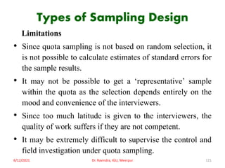 Types of Sampling Design
Limitations
• Since quota sampling is not based on random selection, it
is not possible to calculate estimates of standard errors for
the sample results.
• It may not be possible to get a ‘representative’ sample
within the quota as the selection depends entirely on the
mood and convenience of the interviewers.
• Since too much latitude is given to the interviewers, the
quality of work suffers if they are not competent.
• It may be extremely difficult to supervise the control and
field investigation under quota sampling.
6/12/2021 Dr. Ravindra, IGU, Meerpur 121
 