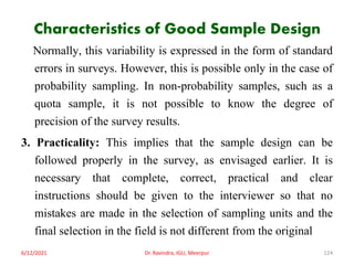 Characteristics of Good Sample Design
Normally, this variability is expressed in the form of standard
errors in surveys. However, this is possible only in the case of
probability sampling. In non-probability samples, such as a
quota sample, it is not possible to know the degree of
precision of the survey results.
3. Practicality: This implies that the sample design can be
followed properly in the survey, as envisaged earlier. It is
necessary that complete, correct, practical and clear
instructions should be given to the interviewer so that no
mistakes are made in the selection of sampling units and the
final selection in the field is not different from the original
6/12/2021 Dr. Ravindra, IGU, Meerpur 124
 