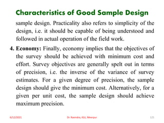 Characteristics of Good Sample Design
sample design. Practicality also refers to simplicity of the
design, i.e. it should be capable of being understood and
followed in actual operation of the field work.
4. Economy: Finally, economy implies that the objectives of
the survey should be achieved with minimum cost and
effort. Survey objectives are generally spelt out in terms
of precision, i.e. the inverse of the variance of survey
estimates. For a given degree of precision, the sample
design should give the minimum cost. Alternatively, for a
given per unit cost, the sample design should achieve
maximum precision.
6/12/2021 Dr. Ravindra, IGU, Meerpur 125
 