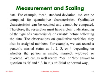 Measurement and Scaling
data. For example, mean, standard deviation, etc. can be
computed for quantitative characteristics. Qualitative
characteristics can be counted and cannot be computed.
Therefore, the researcher must have a clear understanding
of the type of characteristics or variable before collecting
the data. The observations on qualitative variables may
also be assigned numbers. For example, we can record a
person’s marital status as 1, 2, 3, or 4 depending on
whether the person is single, married, widowed or
divorced. We can as well record ‘Yes’ or ‘No’ answer to
question as ‘0’ and ‘1’. In this artificial or normal way,
6/12/2021 Dr. Ravindra, IGU, Meerpur 129
 