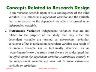Concepts Related to Research Design
If one variable depends upon or is a consequence of the other
variable, it is termed as a dependent variable and the variable
that is antecedent to the dependent variable it is termed as an
independent variable.
2. Extraneous Variable: Independent variables that are not
related to the purpose of the study, but may affect the
dependent variable are termed as extraneous variables.
Whatever effect is noticed on dependent variable as a result of
extraneous variable (s) is technically described as an
‘experimental error’. A study must always be so designed that
the effect upon the dependent variable is attributed entirely to
the independent variable (s), and not to some extraneous
variable or variables.
6/12/2021 Dr. Ravindra, IGU, Meerpur 13
 