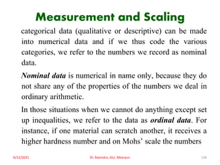 Measurement and Scaling
categorical data (qualitative or descriptive) can be made
into numerical data and if we thus code the various
categories, we refer to the numbers we record as nominal
data.
Nominal data is numerical in name only, because they do
not share any of the properties of the numbers we deal in
ordinary arithmetic.
In those situations when we cannot do anything except set
up inequalities, we refer to the data as ordinal data. For
instance, if one material can scratch another, it receives a
higher hardness number and on Mohs’ scale the numbers
6/12/2021 Dr. Ravindra, IGU, Meerpur 130
 