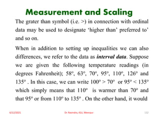 Measurement and Scaling
The grater than symbol (i.e. >) in connection with ordinal
data may be used to designate ‘higher than’ preferred to’
and so on.
When in addition to setting up inequalities we can also
differences, we refer to the data as interval data. Suppose
we are given the following temperature readings (in
degrees Fahrenheit); 58o, 63o, 70o, 95o, 110o, 126o and
135o . In this case, we can write 100o > 70o or 95o < 135o
which simply means that 110o is warmer than 70o and
that 95o or from 110o to 135o . On the other hand, it would
6/12/2021 Dr. Ravindra, IGU, Meerpur 132
 