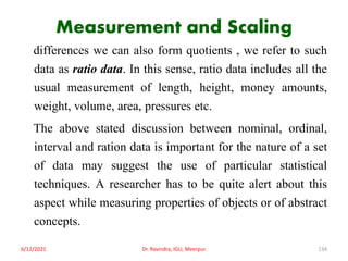 Measurement and Scaling
differences we can also form quotients , we refer to such
data as ratio data. In this sense, ratio data includes all the
usual measurement of length, height, money amounts,
weight, volume, area, pressures etc.
The above stated discussion between nominal, ordinal,
interval and ration data is important for the nature of a set
of data may suggest the use of particular statistical
techniques. A researcher has to be quite alert about this
aspect while measuring properties of objects or of abstract
concepts.
6/12/2021 Dr. Ravindra, IGU, Meerpur 134
 