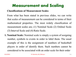 Measurement and Scaling
Classifications of Measurement Scales
From what has been stated in previous slides, we can write
that scales of measurement can be considered in terms of their
mathematical properties. The most widely classification of
measurement scales are; (1) Nominal Scale (2) Ordinal Scale
(3) Interval Scale and (4) Ratio Scale.
1. Nominal Scale: Nominal scale is simply a system of assigning
number, symbols to events in order to label them. The usual
example of this is the assignment of numbers of basketball
players in order of identify them. Such numbers cannot be
considered to be associated with an order scale for their order
6/12/2021 Dr. Ravindra, IGU, Meerpur 135
 