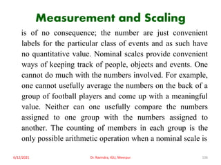 Measurement and Scaling
is of no consequence; the number are just convenient
labels for the particular class of events and as such have
no quantitative value. Nominal scales provide convenient
ways of keeping track of people, objects and events. One
cannot do much with the numbers involved. For example,
one cannot usefully average the numbers on the back of a
group of football players and come up with a meaningful
value. Neither can one usefully compare the numbers
assigned to one group with the numbers assigned to
another. The counting of members in each group is the
only possible arithmetic operation when a nominal scale is
6/12/2021 Dr. Ravindra, IGU, Meerpur 136
 