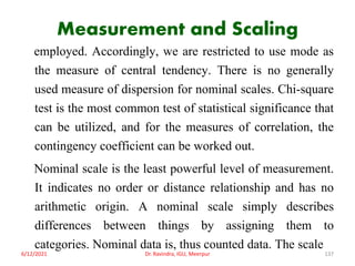Measurement and Scaling
employed. Accordingly, we are restricted to use mode as
the measure of central tendency. There is no generally
used measure of dispersion for nominal scales. Chi-square
test is the most common test of statistical significance that
can be utilized, and for the measures of correlation, the
contingency coefficient can be worked out.
Nominal scale is the least powerful level of measurement.
It indicates no order or distance relationship and has no
arithmetic origin. A nominal scale simply describes
differences between things by assigning them to
categories. Nominal data is, thus counted data. The scale
6/12/2021 Dr. Ravindra, IGU, Meerpur 137
 