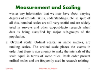 Measurement and Scaling
wastes any information that we may have about varying
degrees of attitude, skills, understandings, etc. in spite of
all this, nominal scales are still very useful and are widely
used in surveys and other ex-post-facto research when
data is being classified by major sub-groups of the
population.
2. Ordinal scale: Ordinal scales, as name implies, are
ranking scales. The ordinal scale places the events in
order, but there is non attempt to make the intervals of the
scale equal in terms of some rules. Rank order present
ordinal scales and are frequently used in research relating
6/12/2021 Dr. Ravindra, IGU, Meerpur 138
 