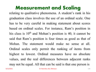Measurement and Scaling
relating to qualitative phenomena. A student’s rank in his
graduation class involves the use of an ordinal scale. One
has to be very careful in making statement about scores
based on ordinal scales. For instance, Ram’s position in
his class is 10th and Mohan’s position is 40, it cannot be
said that Ram’s position is four times as good as that of
Mohan. The statement would make no sense at all.
Ordinal scales only permit the ranking of items from
highest to lowest. Ordinal measures have no absolute
values, and the real differences between adjacent ranks
may not be equal. All that can be said is that one person is
6/12/2021 Dr. Ravindra, IGU, Meerpur 139
 