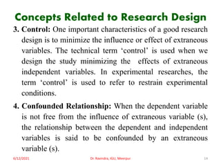 Concepts Related to Research Design
3. Control: One important characteristics of a good research
design is to minimize the influence or effect of extraneous
variables. The technical term ‘control’ is used when we
design the study minimizing the effects of extraneous
independent variables. In experimental researches, the
term ‘control’ is used to refer to restrain experimental
conditions.
4. Confounded Relationship: When the dependent variable
is not free from the influence of extraneous variable (s),
the relationship between the dependent and independent
variables is said to be confounded by an extraneous
variable (s).
6/12/2021 Dr. Ravindra, IGU, Meerpur 14
 