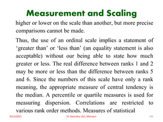 Measurement and Scaling
higher or lower on the scale than another, but more precise
comparisons cannot be made.
Thus, the use of an ordinal scale implies a statement of
‘greater than’ or ‘less than’ (an equality statement is also
acceptable) without our being able to state how much
greater or less. The real difference between ranks 1 and 2
may be more or less than the difference between ranks 5
and 6. Since the numbers of this scale have only a rank
meaning, the appropriate measure of central tendency is
the median. A percentile or quartile measures is used for
measuring dispersion. Correlations are restricted to
various rank order methods. Measures of statistical
6/12/2021 Dr. Ravindra, IGU, Meerpur 140
 
