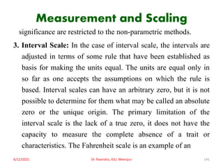 Measurement and Scaling
significance are restricted to the non-parametric methods.
3. Interval Scale: In the case of interval scale, the intervals are
adjusted in terms of some rule that have been established as
basis for making the units equal. The units are equal only in
so far as one accepts the assumptions on which the rule is
based. Interval scales can have an arbitrary zero, but it is not
possible to determine for them what may be called an absolute
zero or the unique origin. The primary limitation of the
interval scale is the lack of a true zero, it does not have the
capacity to measure the complete absence of a trait or
characteristics. The Fahrenheit scale is an example of an
6/12/2021 Dr. Ravindra, IGU, Meerpur 141
 
