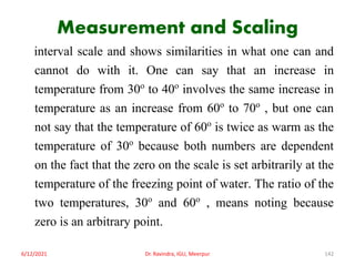 Measurement and Scaling
interval scale and shows similarities in what one can and
cannot do with it. One can say that an increase in
temperature from 30o to 40o involves the same increase in
temperature as an increase from 60o to 70o , but one can
not say that the temperature of 60o is twice as warm as the
temperature of 30o because both numbers are dependent
on the fact that the zero on the scale is set arbitrarily at the
temperature of the freezing point of water. The ratio of the
two temperatures, 30o and 60o , means noting because
zero is an arbitrary point.
6/12/2021 Dr. Ravindra, IGU, Meerpur 142
 