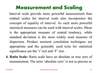 Measurement and Scaling
Interval scale provide more powerful measurement than
ordinal scales for interval scale also incorporates the
concepts of equality of interval. As such more powerful
statistical measures can be used with interval scales. Mean
is the appropriate measure of central tendency, while
standard deviation is the most widely used measure of
dispersion. Product moment correlation techniques are
appropriate and the generally used tests for statistical
significance are the ‘t’ test and ‘F’ test.
4. Ratio Scale: Ratio scale have an absolute or true zero of
measurement. The term ‘absolute zero’ is not as precise as
6/12/2021 Dr. Ravindra, IGU, Meerpur 143
 
