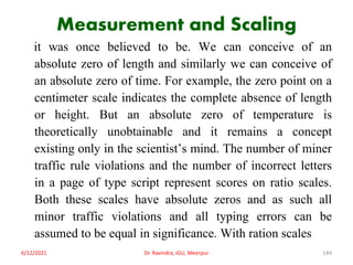 Measurement and Scaling
it was once believed to be. We can conceive of an
absolute zero of length and similarly we can conceive of
an absolute zero of time. For example, the zero point on a
centimeter scale indicates the complete absence of length
or height. But an absolute zero of temperature is
theoretically unobtainable and it remains a concept
existing only in the scientist’s mind. The number of miner
traffic rule violations and the number of incorrect letters
in a page of type script represent scores on ratio scales.
Both these scales have absolute zeros and as such all
minor traffic violations and all typing errors can be
assumed to be equal in significance. With ration scales
6/12/2021 Dr. Ravindra, IGU, Meerpur 144
 