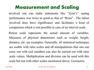 Measurement and Scaling
involved one can make statements like “Jyoti’s” typing
performance was twice as good as that of “Renu” . The ration
involved does have significance and facilitates a kind of
comparison which is not possible in case of an interval scale.
Ration scale represents the actual amount of variables.
Measures of physical dimensions such as weight, height,
distance, etc. are examples. Generally, all statistical techniques
are usable with ratio scales and all manipulations that one can
carry out with real numbers can also be carried out with ratio
scale values. Multiplication and division can be used with this
scale but not with other scales mentioned above. Geometric
6/12/2021 Dr. Ravindra, IGU, Meerpur 145
 