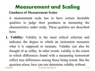 Measurement and Scaling
Goodness of Measurement Scales
A measurement scale has to have certain desirable
qualities to judge their goodness in measuring the
characteristics under study. These qualities are described
here;
1. Validity: Validity is the most critical criterion and
indicates the degree to which an instrument measures
what it is supposed to measure. Validity can also be
thought of as utility. In other words, validity is the extent
to which differences found with a measuring instrument
reflect true differences among those being tested. But the
question arises; how can one determine validity without
6/12/2021 Dr. Ravindra, IGU, Meerpur 147
 