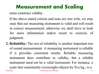 Measurement and Scaling
some construct validity.
If the above stated criteria and tests are met with, we may
state that our measuring instrument is valid and will result
in correct measurement; otherwise we shall have to look
for more information and/or resort to exercise of
judgment.
2. Reliability: The test of reliability is another important test
of sound measurement. A measuring instrument is reliable
if it provides consistent results. Reliable measuring
instrument does contribute to validity, but a reliable
instrument need not be a valid instrument. For instance, a
scale that consistently overweighs objects by five kg., is a
6/12/2021 Dr. Ravindra, IGU, Meerpur 152
 