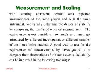 Measurement and Scaling
with securing consistent results with repeated
measurements of the same person and with the same
instrument. We usually determine the degree of stability
by comparing the results of repeated measurements. The
equivalence aspect considers how much error may get
introduced by different investigators or different samples
of the items being studied. A good way to test for the
equivalence of measurements by investigators is to
compare their observations of the same events. Reliability
can be improved in the following two ways:
6/12/2021 Dr. Ravindra, IGU, Meerpur 154
 