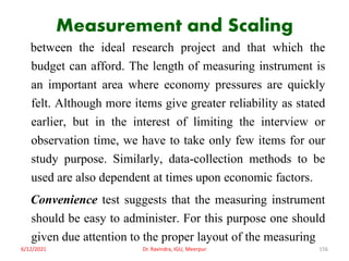 Measurement and Scaling
between the ideal research project and that which the
budget can afford. The length of measuring instrument is
an important area where economy pressures are quickly
felt. Although more items give greater reliability as stated
earlier, but in the interest of limiting the interview or
observation time, we have to take only few items for our
study purpose. Similarly, data-collection methods to be
used are also dependent at times upon economic factors.
Convenience test suggests that the measuring instrument
should be easy to administer. For this purpose one should
given due attention to the proper layout of the measuring
6/12/2021 Dr. Ravindra, IGU, Meerpur 156
 