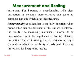 Measurement and Scaling
instrument. For instance, a questionnaire, with clear
instructions is certainly more effective and easier to
complete than one which lacks these features.
Interpretability consideration is specially important when
person other than the designers of the test are to interpret
the results. The measuring instrument, in order to be
interpretable, must be supplemented by (a) detailed
instructions for administering the test; (b) scoring keys;
(c) evidence about the reliability and (d) guide for using
the test and for interpreting results.
6/12/2021 Dr. Ravindra, IGU, Meerpur 157
 
