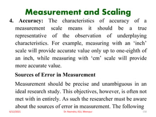 Measurement and Scaling
4. Accuracy: The characteristics of accuracy of a
measurement scale means it should be a true
representative of the observation of underplaying
characteristics. For example, measuring with an ‘inch’
scale will provide accurate value only up to one-eighth of
an inch, while measuring with ‘cm’ scale will provide
more accurate value.
Sources of Error in Measurement
Measurement should be precise and unambiguous in an
ideal research study. This objectives, however, is often not
met with in entirely. As such the researcher must be aware
about the sources of error in measurement. The following
6/12/2021 Dr. Ravindra, IGU, Meerpur 158
 