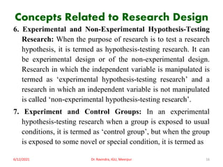 Concepts Related to Research Design
6. Experimental and Non-Experimental Hypothesis-Testing
Research: When the purpose of research is to test a research
hypothesis, it is termed as hypothesis-testing research. It can
be experimental design or of the non-experimental design.
Research in which the independent variable is manipulated is
termed as ‘experimental hypothesis-testing research’ and a
research in which an independent variable is not manipulated
is called ‘non-experimental hypothesis-testing research’.
7. Experiment and Control Groups: In an experimental
hypothesis-testing research when a group is exposed to usual
conditions, it is termed as ‘control group’, but when the group
is exposed to some novel or special condition, it is termed as
6/12/2021 Dr. Ravindra, IGU, Meerpur 16
 