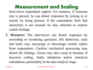 Measurement and Scaling
interviewer respondent rapport. For instance, if someone
else is present, he can distort responses by joining in or
merely by being present. If the respondents feels that
anonymity is not assured, he may reluctant to express
certain feelings.
3. Measurer: The interviewer can distort responses by
rewording or reordering questions. His behaviour, style
and looks may encourage or discourage certain replies
from respondents. Careless mechanical processing may
distort the findings. Errors may also creep in because of
incorrect coding, faulty tabulation and/or statistical
calculations, particularly in the data analysis stage.
6/12/2021 Dr. Ravindra, IGU, Meerpur 160
 