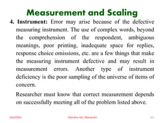 Measurement and Scaling
4. Instrument: Error may arise because of the defective
measuring instrument. The use of complex words, beyond
the comprehension of the respondent, ambiguous
meanings, poor printing, inadequate space for replies,
response choice omissions, etc. are a few things that make
the measuring instrument defective and may result in
measurement errors. Another type of instrument
deficiency is the poor sampling of the universe of items of
concern.
Researcher must know that correct measurement depends
on successfully meeting all of the problem listed above.
6/12/2021 . Ravindra, IGU, MeerpuDrr 161
 