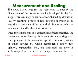 Measurement and Scaling
The second step requires the researcher to specify the
dimensions of the concepts that he developed in the first
stage. This task may either be accomplished by deduction
i.e., by adopting a more or less intuitive approach or by
empirical correlation of the individual dimensions with the
total concept and/or the other concepts.
Once the dimensions of a concept have been specified, the
researcher must develop indicators for measuring each
concept element. Indicators are specific questions, scales,
or other devices by which respondent’s knowledge,
opinion, expectation, etc., are measured. As there is
seldom a prefect measure of a concept, the researcher
6/12/2021 Dr. Ravindra, IGU, Meerpur 163
 