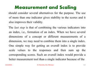 Measurement and Scaling
should consider several alternatives for the purpose. The use
of more than one indicator gives stability to the scores and it
also improves their validity.
The last step is that of combining the various indicators into
an index, i.e., formation of an index. When we have several
dimensions of a concept or different measurements of a
dimension, we may need to combine them into a single index.
One simple way for getting an overall index is to provide
scale values to the responses and then sum up the
corresponding scores. Such an overall index would provide a
better measurement tool than a single indicator because of the
6/12/2021 Dr. Ravindra, IGU, Meerpur 164
 