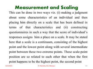 Measurement and Scaling
This can be done in two ways viz. (i) making a judgment
about some characteristics of an individual and then
placing him directly on a scale that has been defined in
terms of that characteristics and (ii) constructing
questionnaires in such a way that the score of individual’s
responses assigns him a place on a scale. It may be stated
here that a scale is a continuum, consisting of the highest
point and the lowest point along with several intermediate
point between these two extreme points. These scale-point
position are so related to each other that when the first
point happens to be the highest point, the second point
6/12/2021 Dr. Ravindra, IGU, Meerpur 166
 