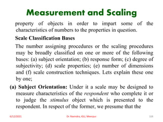Measurement and Scaling
property of objects in order to impart some of the
characteristics of numbers to the properties in question.
Scale Classification Bases
The number assigning procedures or the scaling procedures
may be broadly classified on one or more of the following
bases: (a) subject orientation; (b) response form; (c) degree of
subjectivity; (d) scale properties; (e) number of dimensions
and (f) scale construction techniques. Lets explain these one
by one;
(a) Subject Orientation: Under it a scale may be designed to
measure characteristics of the respondent who complete it or
to judge the stimulus object which is presented to the
respondent. In respect of the former, we presume that the
6/12/2021 Dr. Ravindra, IGU, Meerpur 168
 