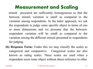 Measurement and Scaling
stimuli presented are sufficiently homogeneous so that the
between stimuli variation is small as compared to the
variation among respondents. In the latter approach, we ask
the respondents to judge some specific object in terms of one
or more dimensions and we presume that the between-
respondent variation will be small as compared to the
variation among the different stimuli presented to respondents
for judging.
(b) Response Form: Under this we may classify the scales as
categorical and comparative. Categorical scales are also
known as rating scales. These scales are used when a
respondent score some object without direct reference to other
6/12/2021 Dr. Ravindra, IGU, Meerpur 169
 