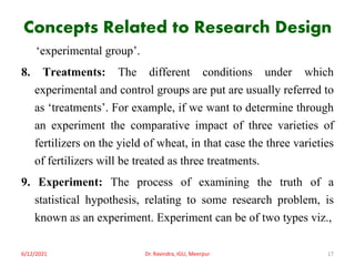 Concepts Related to Research Design
‘experimental group’.
8. Treatments: The different conditions under which
experimental and control groups are put are usually referred to
as ‘treatments’. For example, if we want to determine through
an experiment the comparative impact of three varieties of
fertilizers on the yield of wheat, in that case the three varieties
of fertilizers will be treated as three treatments.
9. Experiment: The process of examining the truth of a
statistical hypothesis, relating to some research problem, is
known as an experiment. Experiment can be of two types viz.,
6/12/2021 Dr. Ravindra, IGU, Meerpur 17
 
