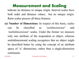Measurement and Scaling
indicate no distance or unique origin. Interval scales have
both order and distance values, but no unique origin.
Ratio scales possess all these features.
(e) Number of Dimensions: In respect of this basis, scales
can be classified as ‘unidimensional’ and
‘multidimensional’ scales. Under the former we measure
only one attribute of the respondent or object, whereas
multidimensional scaling recognizes that an object might
be described better by using the concept of an attribute
space of ‘n’ dimensions, rather than a single-dimension
continuum.
6/12/2021 Dr. Ravindra, IGU, Meerpur 172
 