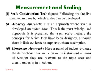 Measurement and Scaling
(f) Scale Construction Techniques: Following are the five
main techniques by which scales can be developed.
(i) Arbitrary Approach: It is an approach where scale is
developed on adhoc basis. This is the most widely used
approach. It is presumed that such scale measure the
concepts for which they have been designed, although
there is little evidence to support such an assumption.
(ii) Consensus Approach: Here a panel of judges evaluate
the items chosen for inclusion in the instrument in terms
of whether they are relevant to the topic area and
unambiguous in implication.
6/12/2021 Dr. Ravindra, IGU, Meerpur 173
 