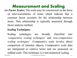 Measurement and Scaling
(v) Factor Scales: The scale may be constructed on the basis
of inter-correlations of items which indicate that a
common factor accounts for the relationship between
items. This relationship is typically measured through
factor analysis method.
Scaling Techniques
Scaling techniques are broadly classified into
‘comparative scaling techniques’ and ‘non-comparative
scaling techniques’. Comparative scale involve direct
comparison of stimulus objects. Comparative scale data
are interpreted in relative terms and are measured on
ordinal scale. This technique is a non-numerical scaling
6/12/2021 Dr. Ravindra, IGU, Meerpur 175
 