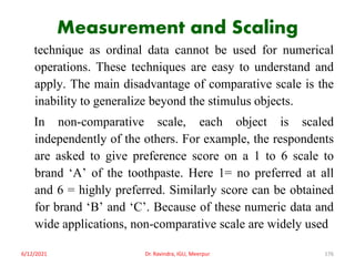 Measurement and Scaling
technique as ordinal data cannot be used for numerical
operations. These techniques are easy to understand and
apply. The main disadvantage of comparative scale is the
inability to generalize beyond the stimulus objects.
In non-comparative scale, each object is scaled
independently of the others. For example, the respondents
are asked to give preference score on a 1 to 6 scale to
brand ‘A’ of the toothpaste. Here 1= no preferred at all
and 6 = highly preferred. Similarly score can be obtained
for brand ‘B’ and ‘C’. Because of these numeric data and
wide applications, non-comparative scale are widely used
6/12/2021 Dr. Ravindra, IGU, Meerpur 176
 